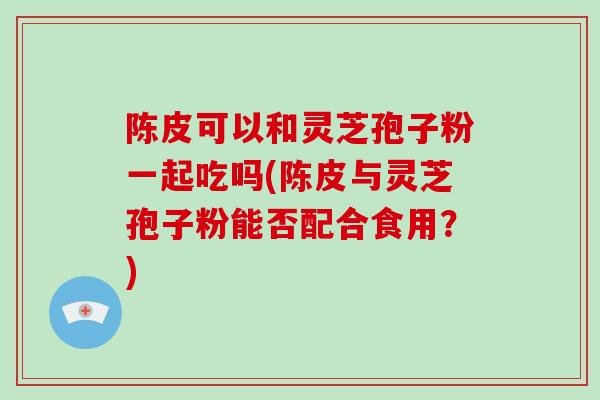陈皮可以和灵芝孢子粉一起吃吗(陈皮与灵芝孢子粉能否配合食用？)