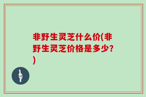 非野生灵芝什么价(非野生灵芝价格是多少？)