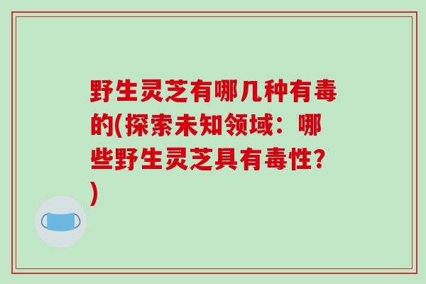 野生灵芝有哪几种有毒的(探索未知领域：哪些野生灵芝具有毒性？)