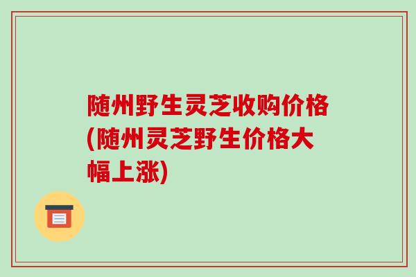 随州野生灵芝收购价格(随州灵芝野生价格大幅上涨)