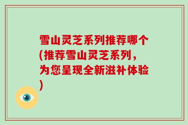 雪山灵芝系列推荐哪个(推荐雪山灵芝系列，为您呈现全新滋补体验)