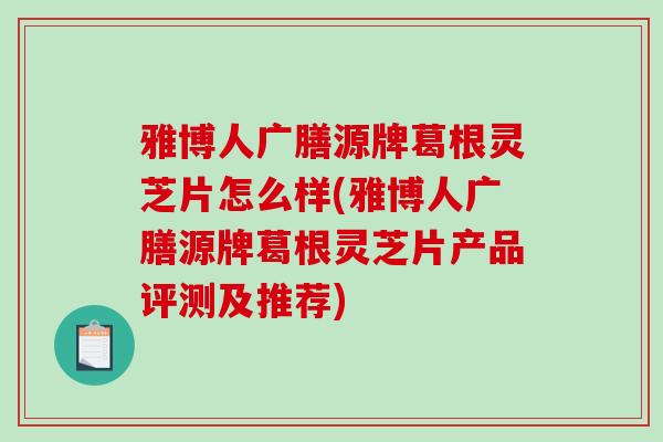 雅博人广膳源牌葛根灵芝片怎么样(雅博人广膳源牌葛根灵芝片产品评测及推荐)