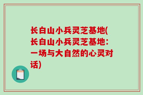 长白山小兵灵芝基地(长白山小兵灵芝基地：一场与大自然的心灵对话)