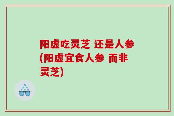 阳虚吃灵芝 还是人参(阳虚宜食人参 而非灵芝)