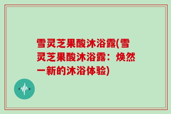 雪灵芝果酸沐浴露(雪灵芝果酸沐浴露：焕然一新的沐浴体验)