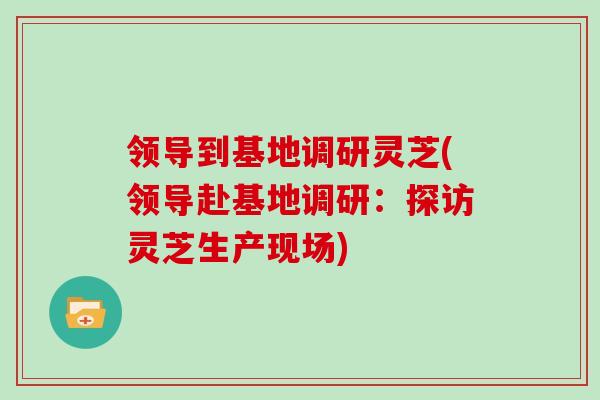 领导到基地调研灵芝(领导赴基地调研：探访灵芝生产现场)