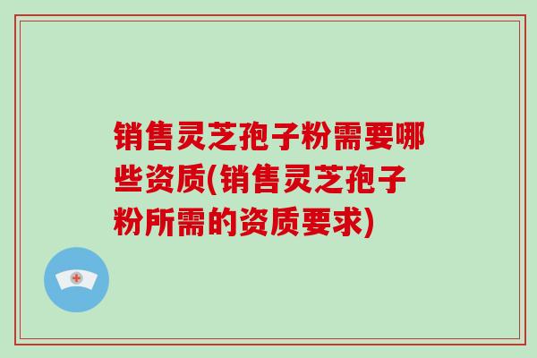 销售灵芝孢子粉需要哪些资质(销售灵芝孢子粉所需的资质要求)