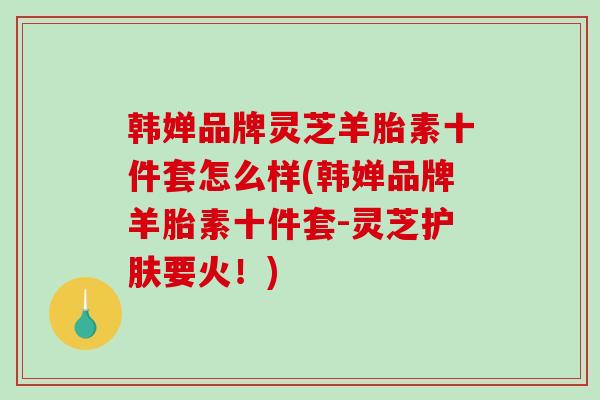 韩婵品牌灵芝羊胎素十件套怎么样(韩婵品牌羊胎素十件套-灵芝护肤要火！)