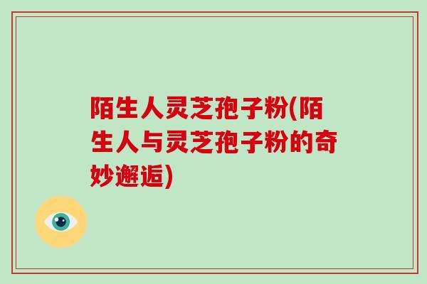 陌生人灵芝孢子粉(陌生人与灵芝孢子粉的奇妙邂逅)