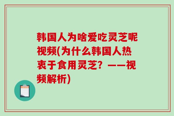 韩国人为啥爱吃灵芝呢视频(为什么韩国人热衷于食用灵芝？——视频解析)