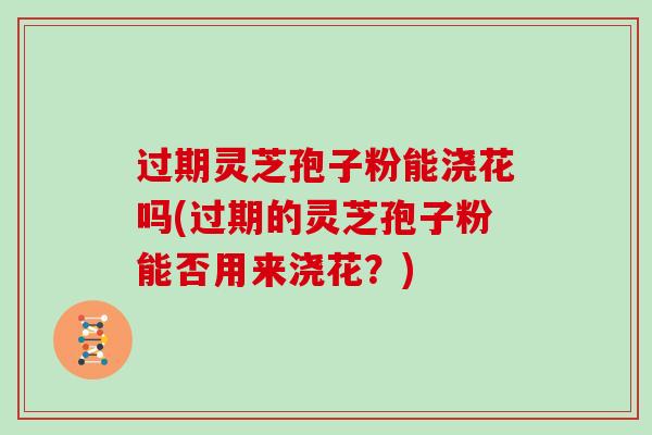 过期灵芝孢子粉能浇花吗(过期的灵芝孢子粉能否用来浇花？)