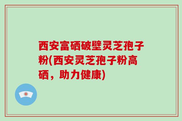 西安富硒破壁灵芝孢子粉(西安灵芝孢子粉高硒，助力健康)