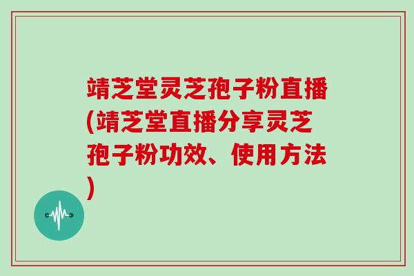 靖芝堂灵芝孢子粉直播(靖芝堂直播分享灵芝孢子粉功效、使用方法)