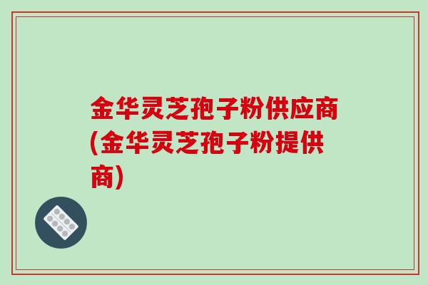金华灵芝孢子粉供应商(金华灵芝孢子粉提供商)