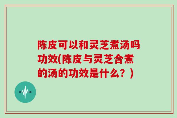 陈皮可以和灵芝煮汤吗功效(陈皮与灵芝合煮的汤的功效是什么？)