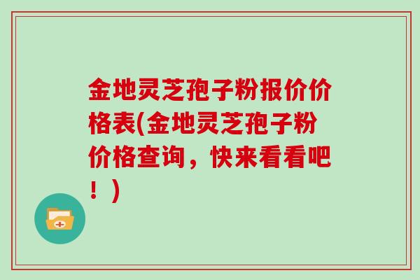 金地灵芝孢子粉报价价格表(金地灵芝孢子粉价格查询，快来看看吧！)