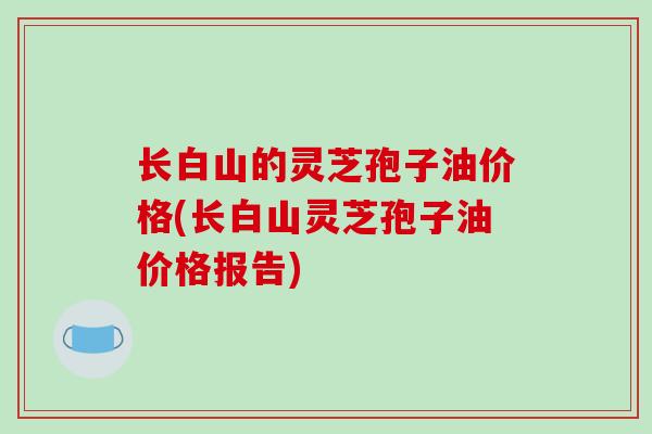 长白山的灵芝孢子油价格(长白山灵芝孢子油价格报告)