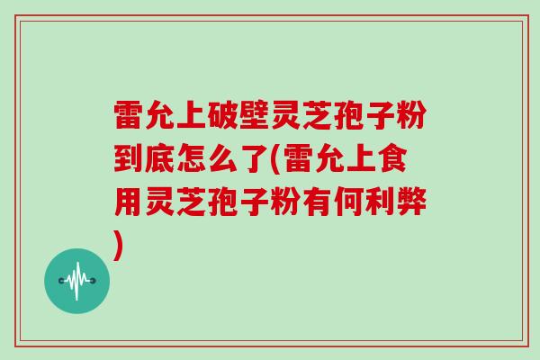 雷允上破壁灵芝孢子粉到底怎么了(雷允上食用灵芝孢子粉有何利弊)