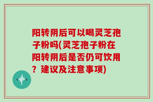 阳转阴后可以喝灵芝孢子粉吗(灵芝孢子粉在阳转阴后是否仍可饮用？建议及注意事项)