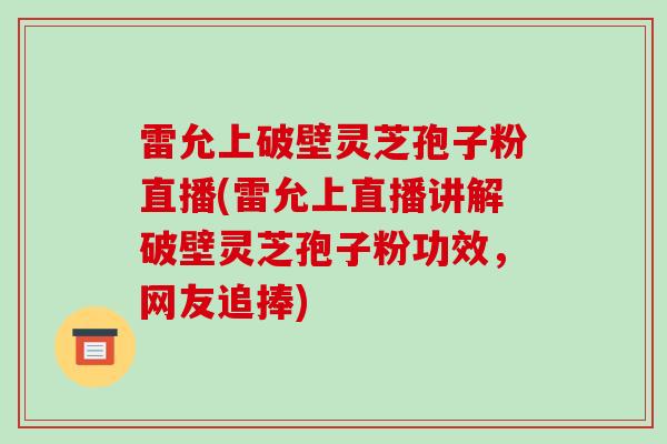 雷允上破壁灵芝孢子粉直播(雷允上直播讲解破壁灵芝孢子粉功效，网友追捧)