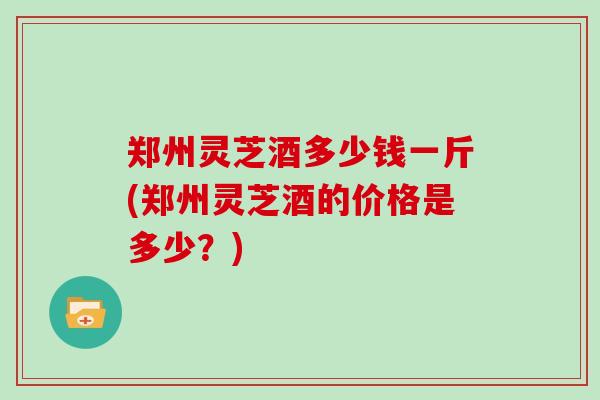 郑州灵芝酒多少钱一斤(郑州灵芝酒的价格是多少？)