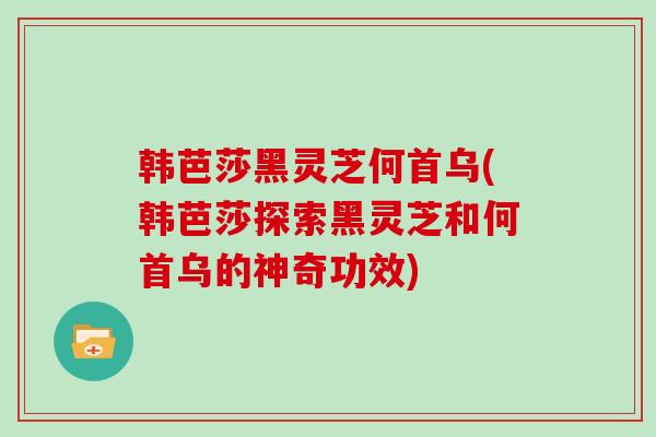 韩芭莎黑灵芝何首乌(韩芭莎探索黑灵芝和何首乌的神奇功效)