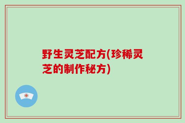 野生灵芝配方(珍稀灵芝的制作秘方)