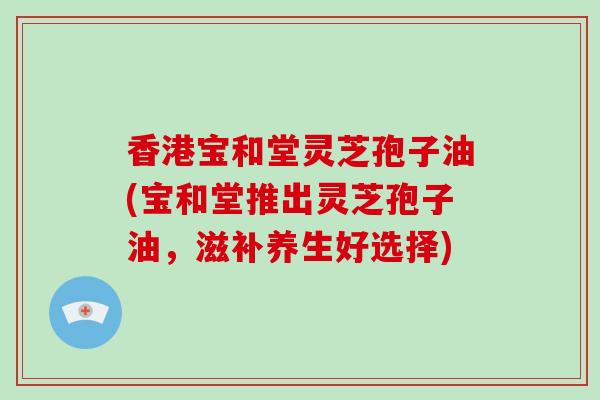 香港宝和堂灵芝孢子油(宝和堂推出灵芝孢子油，滋补养生好选择)