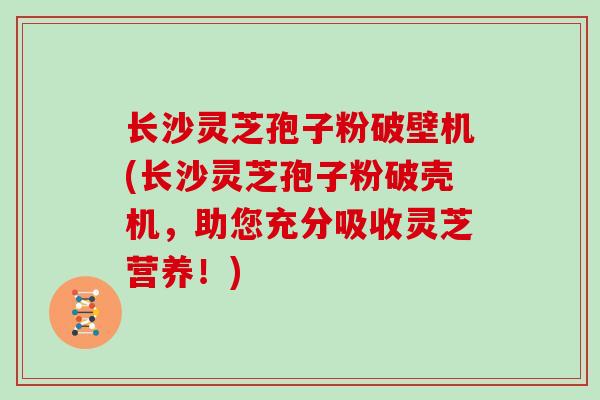 长沙灵芝孢子粉破壁机(长沙灵芝孢子粉破壳机，助您充分吸收灵芝营养！)