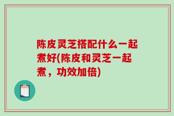 陈皮灵芝搭配什么一起煮好(陈皮和灵芝一起煮，功效加倍)