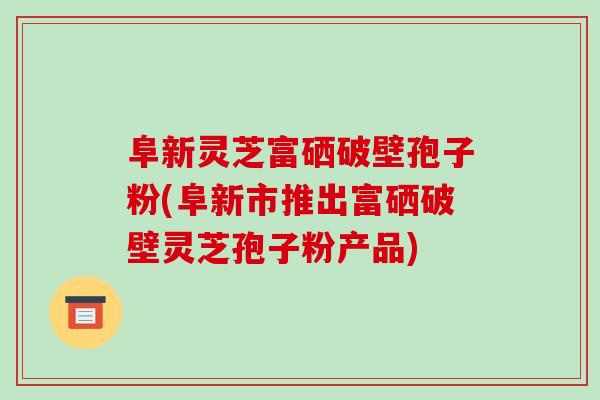 阜新灵芝富硒破壁孢子粉(阜新市推出富硒破壁灵芝孢子粉产品)