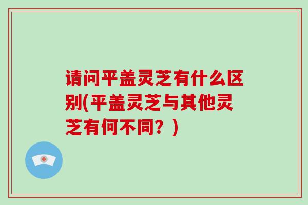 请问平盖灵芝有什么区别(平盖灵芝与其他灵芝有何不同？)