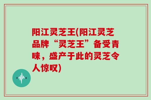 阳江灵芝王(阳江灵芝品牌“灵芝王”备受青睐，盛产于此的灵芝令人惊叹)