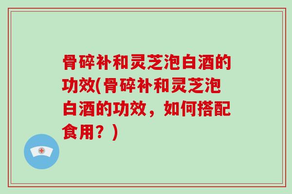 骨碎补和灵芝泡白酒的功效(骨碎补和灵芝泡白酒的功效，如何搭配食用？)