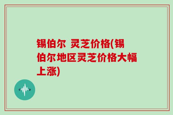 锡伯尔 灵芝价格(锡伯尔地区灵芝价格大幅上涨)