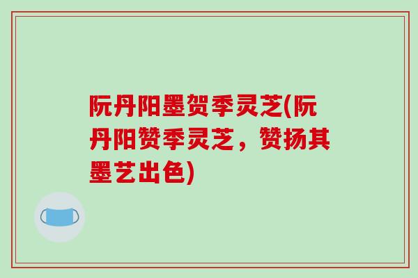 阮丹阳墨贺季灵芝(阮丹阳赞季灵芝，赞扬其墨艺出色)