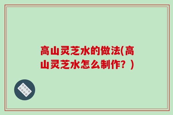 高山灵芝水的做法(高山灵芝水怎么制作？)