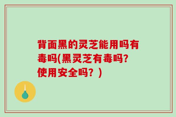背面黑的灵芝能用吗有毒吗(黑灵芝有毒吗？使用安全吗？)