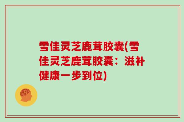 雪佳灵芝鹿茸胶囊(雪佳灵芝鹿茸胶囊：滋补健康一步到位)