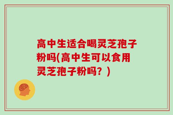 高中生适合喝灵芝孢子粉吗(高中生可以食用灵芝孢子粉吗？)