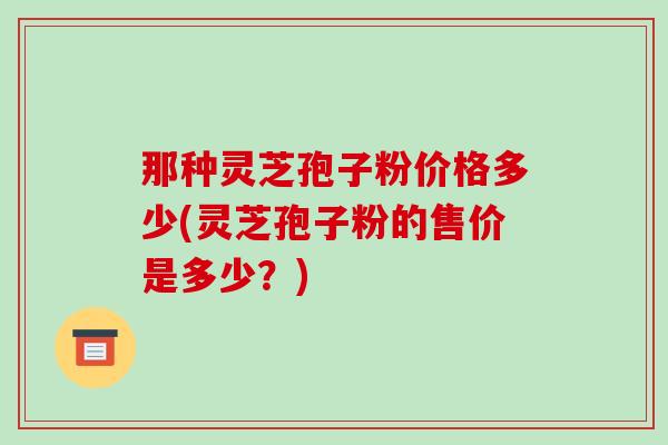 那种灵芝孢子粉价格多少(灵芝孢子粉的售价是多少？)