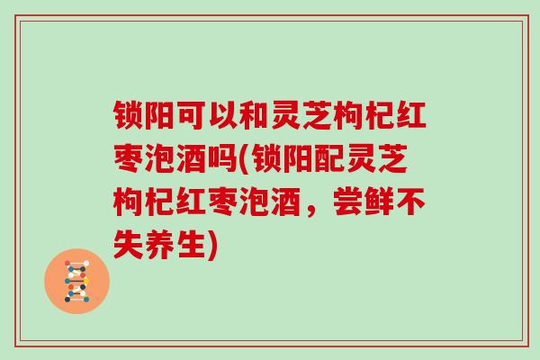 锁阳可以和灵芝枸杞红枣泡酒吗(锁阳配灵芝枸杞红枣泡酒，尝鲜不失养生)