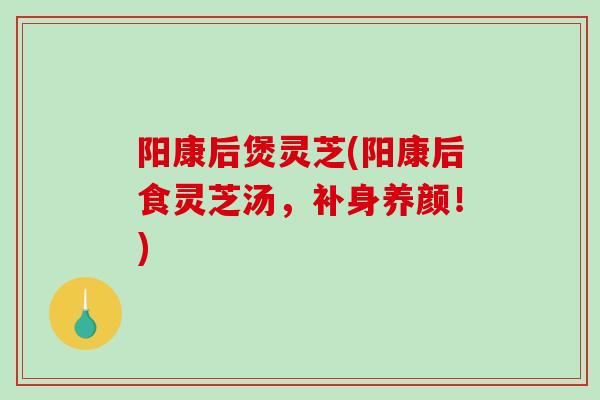 阳康后煲灵芝(阳康后食灵芝汤，补身养颜！)