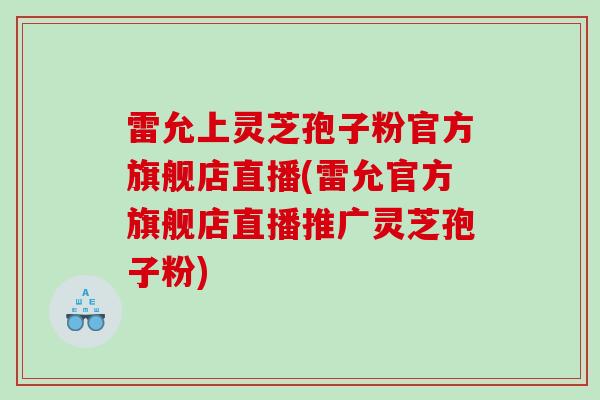 雷允上灵芝孢子粉官方旗舰店直播(雷允官方旗舰店直播推广灵芝孢子粉)