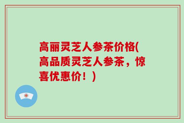 高丽灵芝人参茶价格(高品质灵芝人参茶，惊喜优惠价！)