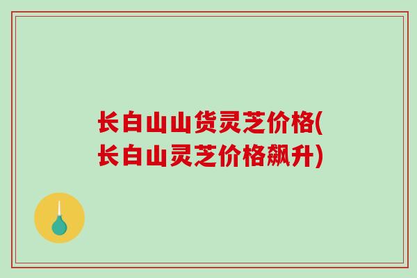 长白山山货灵芝价格(长白山灵芝价格飙升)