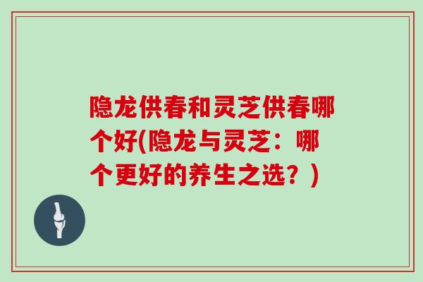 隐龙供春和灵芝供春哪个好(隐龙与灵芝：哪个更好的养生之选？)