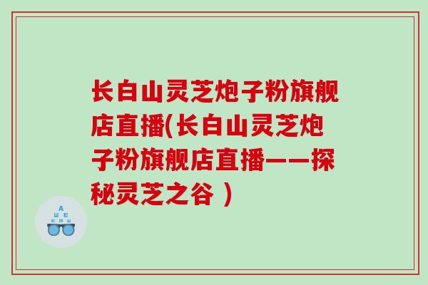 长白山灵芝炮子粉旗舰店直播(长白山灵芝炮子粉旗舰店直播——探秘灵芝之谷 )