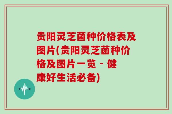 贵阳灵芝菌种价格表及图片(贵阳灵芝菌种价格及图片一览 - 健康好生活必备)