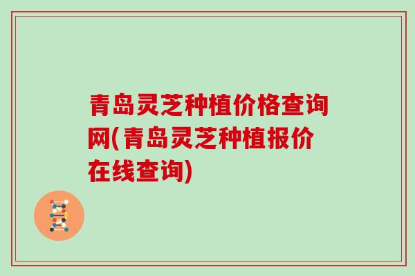 青岛灵芝种植价格查询网(青岛灵芝种植报价在线查询)
